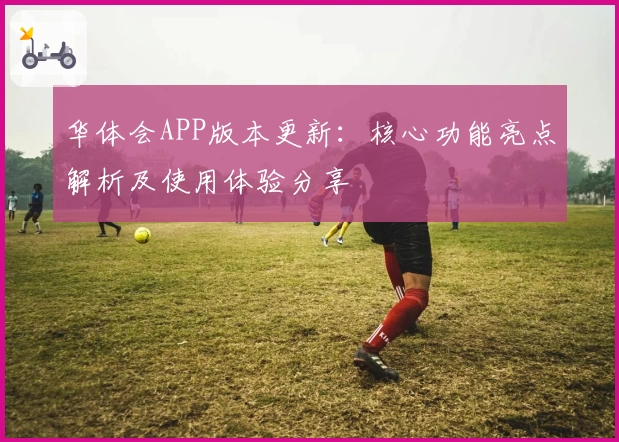 华体会APP版本更新：核心功能亮点解析及使用体验分享