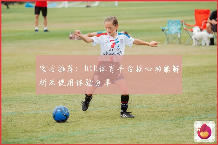 官方推荐：hth体育平台核心功能解析及使用体验分享