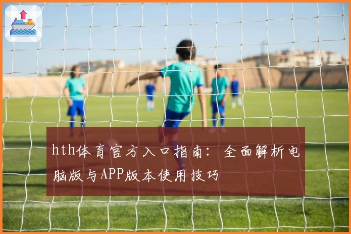 hth体育官方入口指南：全面解析电脑版与APP版本使用技巧