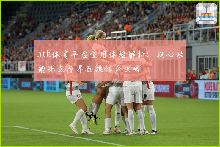 hth体育平台使用体验解析：核心功能亮点与界面操作全攻略