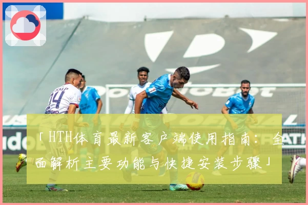 「HTH体育最新客户端使用指南：全面解析主要功能与快捷安装步骤」